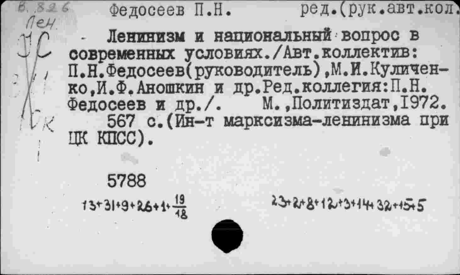 ﻿г\ 5
/7ех/
Федосеев П.Н.ред.(рук.авт.кол!
Ленинизм и национальный вопрос в современных условиях./Авт.коллектив: П.Н.Федосееверуководитель)»М.И.Куличен-ко,И.Ф.Аношкин и др.Ред.коллегия:П.Н. Федосеев и др./. М.»Политиздат,1972.
567 с.(Ин-т марксизма-ленинизма при ЦК КПСС).
5788
